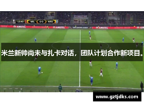 米兰新帅尚未与扎卡对话，团队计划合作新项目。