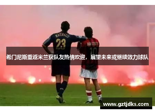 希门尼斯重返米兰获队友热情欢迎，展望未来或继续效力球队